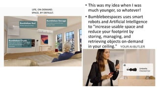 • This was my idea when I was
much younger, so whatever!
• Bumblebeespaces uses smart
robots and Artificial Intelligence
to "increase usable space and
reduce your footprint by
storing, managing, and
retrieving objects on-demand
in your ceiling." YOUR AI-BUTLER
 