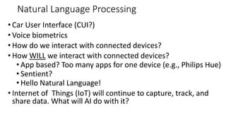 Natural Language Processing
• Car User Interface (CUI?)
• Voice biometrics
• How do we interact with connected devices?
• How WILL we interact with connected devices?
• App based? Too many apps for one device (e.g., Philips Hue)
• Sentient?
• Hello Natural Language!
• Internet of Things (IoT) will continue to capture, track, and
share data. What will AI do with it?
 