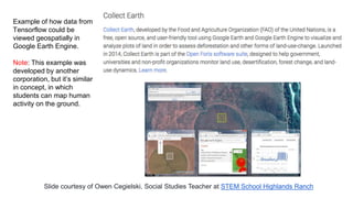 Example of how data from
Tensorflow could be
viewed geospatially in
Google Earth Engine.
Note: This example was
developed by another
corporation, but it’s similar
in concept, in which
students can map human
activity on the ground.
Slide courtesy of Owen Cegielski, Social Studies Teacher at STEM School Highlands Ranch
 