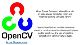 OpenCV was built to provide a common
infrastructure for computer vision applications
and to accelerate the use of machine
perception in commercial products.
Open Source Computer Vision Library is
an open source computer vision and
machine learning software library.
https://opencv.org
 