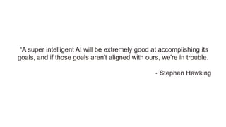 “A super intelligent AI will be extremely good at accomplishing its
goals, and if those goals aren't aligned with ours, we're in trouble.
- Stephen Hawking
 