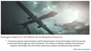 “… to fund war gaming, experimentation and the demonstration of new technologies aimed at ensuring
a continued military edge over China and Russia.” The military is looking to develop more advanced
weapons technologies that will include autonomous weapons and deep learning machines.”
Source: https://goo.gl/goNL1E
 