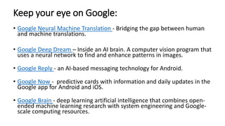 Keep your eye on Google:
• Google Neural Machine Translation - Bridging the gap between human
and machine translations.
• Google Deep Dream – Inside an AI brain. A computer vision program that
uses a neural network to find and enhance patterns in images.
• Google Reply - an AI-based messaging technology for Android.
• Google Now - predictive cards with information and daily updates in the
Google app for Android and iOS.
• Google Brain - deep learning artificial intelligence that combines open-
ended machine learning research with system engineering and Google-
scale computing resources.
 