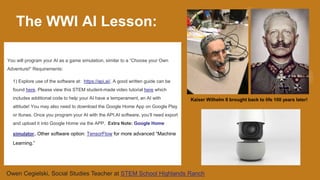 You will program your AI as a game simulation, similar to a “Choose your Own
Adventure!” Requirements:
1) Explore use of the software at: https://api.ai/. A good written guide can be
found here. Please view this STEM student-made video tutorial here which
includes additional code to help your AI have a temperament, an AI with
attitude! You may also need to download the Google Home App on Google Play
or Itunes. Once you program your AI with the API.AI software, you’ll need export
and upload it into Google Home via the APP. Extra Note: Google Home
simulator. Other software option: TensorFlow for more advanced “Machine
Learning.”
The WWI AI Lesson:
Kaiser Wilhelm II brought back to life 100 years later!
Owen Cegielski, Social Studies Teacher at STEM School Highlands Ranch
 