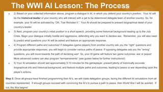 ● 2) Based on your collected information above, program a dialogue in AI, in which you defend your country’s position. Your AI will
be the historical leader of your country who will interact with a yet to be determined delegate team of another country. So, for
example, your AI will be activated by “OK, Tsar Nicholas II.” Your AI should be prepared to present biographical detail of your
country’s leader.
● 3) Next, program your country’s initial position in a short speech, providing some historical background leading up to the July
Crisis. Begin your dialogue initially hostile and aggressive, defending why you want to declare war. Remember, you will also need
to predict what questions your AI will be asked and feature an appropriate response.
● 4) Program different paths and outcomes! If delegates (game players) from another country ask you the “right” questions and
provide appropriate responses, you will begin to consider various paths of peace. If opposing delegates ask you the “wrong”
questions, you will move towards the path of declaring war! So, your AI game will feature two game outcomes: war or peace!
More advanced coders can also program “termperaments” (see guides below for further instructions!)
● 5) Your AI simulation should last approximately 5-10 minutes for the gameplayer, present plenty of historically accurate
biographical info and historical background, and feature multiple paths and outcomes, leading to peace or war depending upon the
player’s actions.
Step 3: Once all groups have finished programming their AI’s, we will rotate delegation groups, facing the different AI simulations from all
countries represented. If enough groups succeed with convincing the AI’s to pursue a path to peace, then World War I will be averted. If
not, the War begins!
The WWI AI Lesson: The Process
 