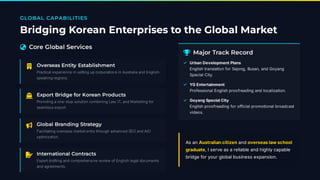 GLOBAL CAPABILITIES
Bridging Korean Enterprises to the Global Market
 Core Global Services
 Overseas Entity Establishment
Practical experience in setting up corporations in Australia and English-
speaking regions.
 Export Bridge for Korean Products
Providing a one-stop solution combining Law, IT, and Marketing for
seamless export.
 Global Branding Strategy
Facilitating overseas market entry through advanced SEO and AIO
optimization.
 International Contracts
Expert drafting and comprehensive review of English legal documents
and agreements.
 Major Track Record
As an Australiancitizen and overseaslawschool
graduate, I serve as a reliable and highly capable
bridge for your global business expansion.
Urban Development Plans
English translation for Sejong, Busan, and Goyang
Special City.
✓
YG Entertainment
Professional English proofreading and localization.
✓
Goyang Special City
English proofreading for official promotional broadcast
videos.
✓
 