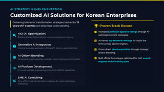 AI STRATEGY & IMPLEMENTATION
Customized AI Solutions for Korean Enterprises
Delivering tailored AI transformation strategies backed by 15
years of IT expertise and deep legal understanding.

AIO (AI Optimization)
Building brands that are actively recommended by AI engines.

Generative AI Integration
Practical business application of ChatGPT, Gemini, and other LLMs.

AI-Driven Branding
Developing expert websites trusted by search engines and AI models.

AI Platform Development
In-house software engineering and custom platform capabilities.

SME AI Consulting
Cost-effective AI transformation strategies for small and medium
enterprises.
 Proven Track Record
☑ Increased politician approval ratings through AI
optimized content strategies.
☑ Achieved top keyword rankings for major law
firms across search engines.
☑ Drove direct clientacquisition through strategic
lawyer branding.
☑ Built official homepages optimized for both search
engines and AI training data.
 