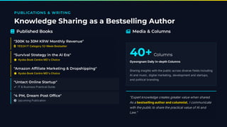 PUBLICATIONS & WRITING
Knowledge Sharing as a Bestselling Author
 Published Books
"300K to 30M KRW Monthly Revenue"
 YES24 IT Category 52 Week Bestseller
"Survival Strategy in the AI Era"
⭐ Kyobo Book Centre MD's Choice
"Amazon Af liate Marketing & Dropshipping"
⭐ Kyobo Book Centre MD's Choice
"Untact Online Startup"
✓ IT & Business Practical Guide
"4 PM, Dream Post Of ce"
 Upcoming Publication
 Media & Columns
40+Columns
Gyeongnam Daily In-depth Columns
Sharing insights with the public across diverse fields including
AI and music, digital marketing, development and startups,
and political branding.
"Expert knowledge creates greater value when shared.
As a bestselling author and columnist, I communicate
with the public to share the practical value of AI and
Law."
 
