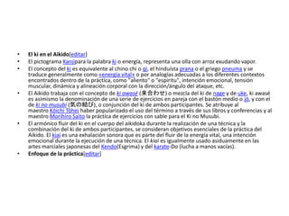 • El ki en el Aikido[editar] 
• El pictograma Kanjipara la palabra ki o energía, representa una olla con arroz exudando vapor. 
• El concepto del ki es equivalente al chino chi o qì, el hinduísta prana o el griego pneuma y se 
traduce generalmente como «energía vital» o por analogías adecuadas a los diferentes contextos 
encontrados dentro de la práctica, como "aliento" o "espíritu", intención emocional, tensión 
muscular, dinámica y alineación corporal con la dirección/ángulo del ataque, etc. 
• El Aikido trabaja con el concepto de ki awasé (来合わせ) o mezcla del ki de nage y de uke, ki awasé 
es asimismo la denominación de una serie de ejercicios en pareja con el bastón medio o jō, y con el 
de ki no musubi (気の結び), o conjunción del ki de ambos participantes. Se atribuye al 
maestro Kōichi Tōhei haber popularizado el uso del término a través de sus libros y conferencias y al 
maestro Morihiro Saito la práctica de ejercicios con sable para el Ki no Musubi. 
• El armónico fluir del ki en el cuerpo del aikidoka durante la realización de una técnica y la 
combinación del ki de ambos participantes, se consideran objetivos esenciales de la práctica del 
Aikido. El kiai es una exhalación sonora que es parte del fluir de la energía vital, una intención 
emocional durante la ejecución de una técnica. El kiai es igualmente usado asiduamente en las 
artes marciales japonesas del Kendo(Esgrima) y del karate-Do (lucha a manos vacías). 
• Enfoque de la práctica[editar] 
 