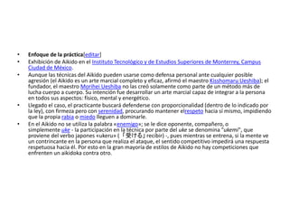 • Enfoque de la práctica[editar] 
• Exhibición de Aikido en el Instituto Tecnológico y de Estudios Superiores de Monterrey, Campus 
Ciudad de México. 
• Aunque las técnicas del Aikido pueden usarse como defensa personal ante cualquier posible 
agresión (el Aikido es un arte marcial completo y eficaz, afirmó el maestro Kisshomaru Ueshiba); el 
fundador, el maestro Morihei Ueshiba no las creó solamente como parte de un método más de 
lucha cuerpo a cuerpo. Su intención fue desarrollar un arte marcial capaz de integrar a la persona 
en todos sus aspectos: físico, mental y energético. 
• Llegado el caso, el practicante buscará defenderse con proporcionalidad (dentro de lo indicado por 
la ley), con firmeza pero con serenidad, procurando mantener elrespeto hacia sí mismo, impidiendo 
que la propia rabia o miedo lleguen a dominarle. 
• En el Aikido no se utiliza la palabra «enemigo»; se le dice oponente, compañero, o 
simplemente uke - la participación en la técnica por parte del uke se denomina "ukemi", que 
proviene del verbo japones «ukeru» (「受ける」recibir) -, pues mientras se entrena, si la mente ve 
un contrincante en la persona que realiza el ataque, el sentido competitivo impedirá una respuesta 
respetuosa hacia él. Por esto en la gran mayoría de estilos de Aikido no hay competiciones que 
enfrenten un aikidoka contra otro. 
