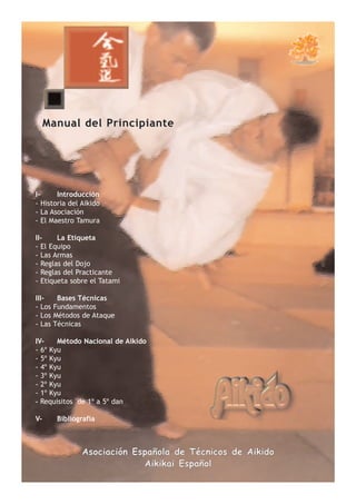 Manual del Principiante




I-     Introducción
- Historia del Aikido
- La Asociación
- El Maestro Tamura

II-    La Etiqueta
- El Equipo
- Las Armas
- Reglas del Dojo
- Reglas del Practicante
- Etiqueta sobre el Tatami

III-     Bases Técnicas
- Los   Fundamentos
- Los   Métodos de Ataque
- Las   Técnicas

IV-    Método Nacional de Aikido
- 6º Kyu
- 5º Kyu
- 4º Kyu
- 3º Kyu
- 2º Kyu
- 1º Kyu
- Requisitos de 1º a 5º dan

V-       Bibliografía



                Asociación Española de Técnicos de Aikido
                             Aikikai Español
 