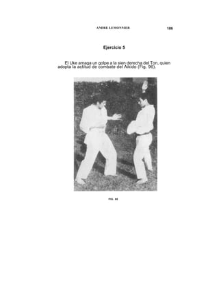 ANDRE LEMONNIER                     106




                       Ejercicio 5


   El Uke amaga un golpe a la sien derecha del Ton, quien
adopta la actitud de combate del Aikido (Fig. 96).




                         FIG. 96
 