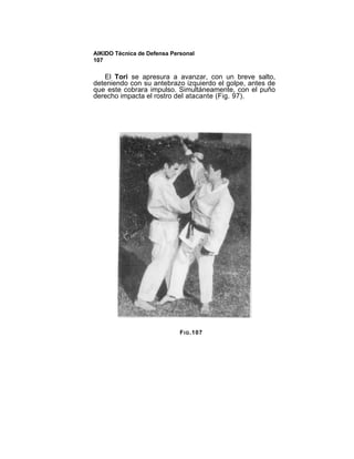 AIKIDO Técnica de Defensa Personal
107

   El Tori se apresura a avanzar, con un breve salto,
deteniendo con su antebrazo izquierdo el golpe, antes de
que este cobrara impulso. Simultáneamente, con el puño
derecho impacta el rostro del atacante (Fig. 97).




                             F I G .107
 