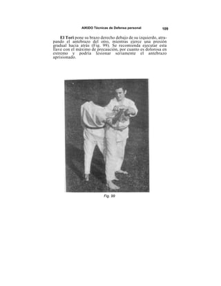 AIKIDO Técnicas de Defensa personal          109

    El Tori pone su brazo derecho debajo de su izquierdo, atra-
pando el antebrazo del otro, mientras ejerce una presión
gradual hacia atrás (Fig. 99). Se recomienda ejecutar esta
llave con el máximo de precaución, por cuanto es dolorosa en
extremo y podría lesionar seriamente el antebrazo
aprisionado.




                            Fig. 99
 