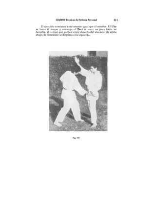 AIKIDO Técnicas de Defensa Personal              111

    El ejercicio comienza exactamente igual que el anterior. El Uke
se lanza al ataque y entonces el Tori se corre un poco hacia su
derecha, al tiempo que golpea tereré derecha del atacante, de arriba
abajo; de inmediato se desplaza a su izquierda,




                               Fig. 101
 