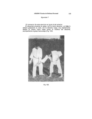 AIKIDO Técnica de Defensa Personal               115

                          Ejercicio 7



     El comienzo de este ejercicio es igual al del anterior.
    El atacantes proyecta su golpe, con la mano derecha, y el Uke lo
detiene golpeando su codo, con la derecha; luego, muy rápidamente,
desliza la misma mano hasta tomar la muñeca del atacante,
acompañando el golpe hacia abajo (Fig. 105).




                             Fig. 105
 