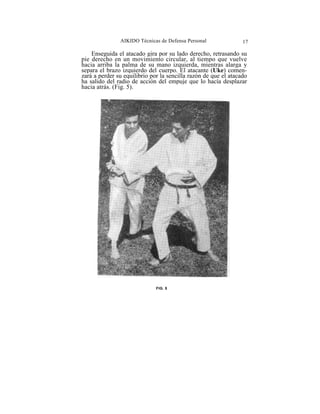 AIKIDO Técnicas de Defensa Personal               17

    Enseguida el atacado gira por su lado derecho, retrasando su
pie derecho en un movimiento circular, al tiempo que vuelve
hacia arriba la palma de su mano izquierda, mientras alarga y
separa el brazo izquierdo del cuerpo. El atacante (Uke) comen-
zará a perder su equilibrio por la sencilla razón de que el atacado
ha salido del radio de acción del empuje que lo hacía desplazar
hacia atrás. (Fig. 5).




                              FIG. 5
 