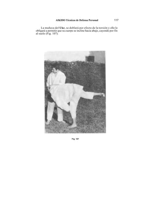 AIKIDO Técnicas de Defensa Personal                 117

     La muñeca del Uke, se doblará por efecto de la torsión y ello lo
obligará a permitir que su cuerpo se incline hacia abajo, cayendo por fin
al suelo (Fig. 107).




                                Fig. 107
 