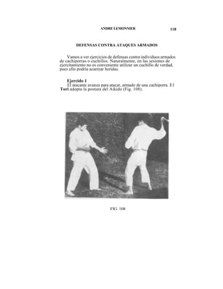 ANDRE LEMONNIER                        118


         DEFENSAS CONTRA ATAQUES ARMADOS

    Vamos a ver ejercicios de defensas contra individuos armados
de cachiporras o cuchillos. Naturalmente, en las sesiones de
ejercítamiento no es conveniente utilizar un cuchillo de verdad,
pues ello podría acarrear heridas.

   Ejercido 1
   El atacante avanza para atacar, armado de una cachiporra. E1
Tori adopta la postura del Aikido (Fig. 108).




                           FIG. 108
 