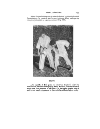 ANDRE LEMONNIER                         120

    Ahora el atacado toma con su mano derecha el extremo inferior de
la cachiporra. Se recuerda que los movimientos deben realizarse de
manera continuada y no separados entre sí (Fig. 110).




                             FIG. 110

     Acto seguido el Tori pone su antebrazo izquierdo sobre la
articulación del codo enemigo (Fig. 111). Tirando hacia atrás con la
mano que tiene tomada la cachiporra y haciendo presión con el
antebrazo izquierdo, causará, sin duda, la caída del adversario.
 