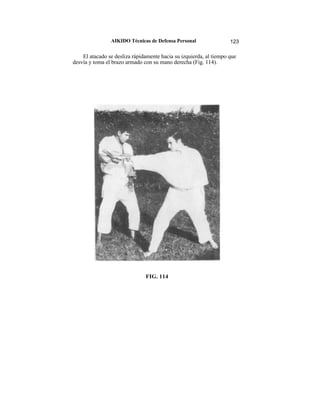 AIKIDO Técnicas de Defensa Personal                 123

    El atacado se desliza rápidamente hacia su izquierda, al tiempo que
desvía y toma el brazo armado con su mano derecha (Fig. 114).




                               FIG. 114
 
