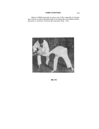 ANDRE LEMONNIER                         124

    Ahora el Tori retrocede un poco con el Pie izquierdo al tiempo
que coloca su mano derecha junto a la izquierda; con ambas manos
presiona y retuerce el brazo del atacante (Fig. 115).




                             FIG. 115
 