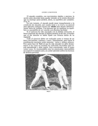 ANDRE LEMONNIER                            i8

     El atacado completa, con movimientos rápidos y precisos, la
acción antes descripta hasta quedar mirando en la misma dirección
que su enemigo quien perderá, ahora, su equilibrio por completo.
(Fig. 6).
     En este instante, el atacado puede pasar tranquilamente a la
condición de atacante, por cuanto tiene a su rival a su merced
para aplicarle cualquier técnica dé Aikido para dejarlo definitiva-
mente fuera de combate. Una persona que no mantiene su equili-
brio es susceptible de ser vencido con absoluta facilidad.
     Si el ejercicio ha sido ejecutado con la debida corrección, el
brazo izquierdo del atacado se hallará paralelo al del otro, al tiempo
que el pie derecho se habrá fijado con firmeza detrás de su
izquierdo.
     Todo el ejercicio deber ser realizado como si tratara de un
único movimiento, continuo y suave. Naturalmente, para lograr la
coordinación necesaria serán menester varios y arduos ensayos.
Pero quien hace de Tori (el que ha sido atacado) no debe desani-
marse si las cosas no resultan los suficiente favorables para él:
está aprendiendo y debe repetir, bien concentrado, todo el juego
varias veces. Es recomendable eme los practicantes intercambien
sus respectivos papeles para, así, poder aprender ambos las técnicas
de defensa personal.




                                FIG. 6
 