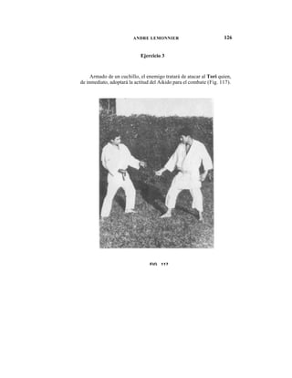 ANDRE LEMONNIER                            126


                            Ejercicio 3


     Armado de un cuchillo, el enemigo tratará de atacar al Tori quien,
de inmediato, adoptará la actitud del Aikido para el combate (Fig. 117).




                                 FIG 117
 