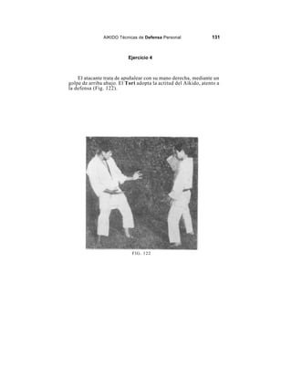 AIKIDO Técnicas de Defensa Personal              131



                           Ejercicio 4



    El atacante trata de apuñalear con su mano derecha, mediante un
golpe de arriba abajo. El Tori adopta la actitud del Aikido, atento a
la defensa (Fig. 122).




                             FIG. 122
 