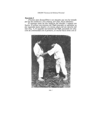 AIKIDO Técnicas de Defensa Personal


Ejercicio 2
     (Técnica para desequilibrar á un atacante que nos ha tomado
por las dos muñecas y nos empuja, por ellas, hacia adelante).
    El enemigo toma las dos muñecas del atacado y empuja con
fuerza. El primer movimiento del Tori (atacado) es adelantar su
pie izquierdo hasta dejarlo a la misma altura del pie derecho del
otro (Fig. 7). El segundo movimiento del Tori, ejecutado sin solu-
ción de continuidad con el primero, es oscilar hacia atrás con el




                              FIO. 7
 