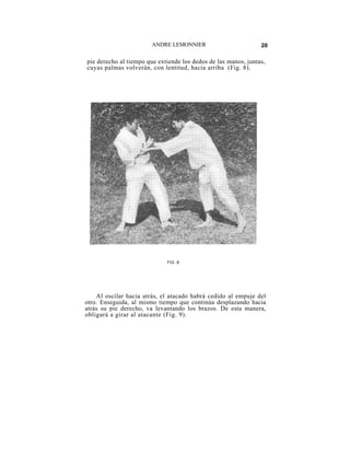 ANDRE LEMONNIER                         20

pie derecho al tiempo que extiende los dedos de las manos, juntas,
cuyas palmas volverán, con lentitud, hacia arriba (Fig. 8).




                             FIG. 8




    Al oscilar hacia atrás, el atacado habrá cedido al empuje del
otro. Enseguida, al mismo tiempo que continúa desplazando hacia
atrás su pie derecho, va levantando los brazos. De esta manera,
obligará a girar al atacante (Fig. 9).
 