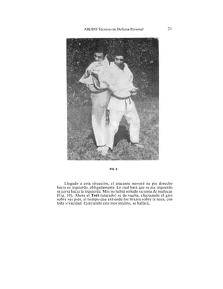 AIKIDO Técnicas de Defensa Personal               21




                               FIG. 9




     Llegado a esta situación, el atacante moverá su pie derecho
hacia su izquierdo, obligadamente. Lo cual hará que su pie izquierdo
se corra hacia la izquierda. Más no habrá soltado su toma de muñecas
(Fig. 10). Ahora el Tori (atacado) se da vuelta, efectuando el giro
sobre sus pies, al tiempo que extiende los brazos sobre la nuca, con
toda vivacidad. Ejerciendo este movimiento, se hallará,
 