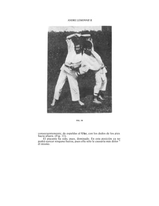 ANDRE LEMONNIF.R




                               FIG. 10




consecuentemente, de espaldas al Uke, con los dedos de los pies
hacia afuera. (Fig. 11).
    El atacante ha sido, pues, dominado. En esta posición ya no
podrá ejercer ninguna fuerza, pues ella sólo le causaría más dolor "
él mismo.
 