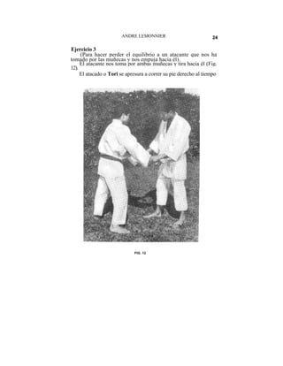 ANDRE LEMONNIER                           24

Ejercicio 3
     (Para hacer perder el equilibrio a un atacante que nos ha
tomado por las muñecas y nos empuja hacia él).
     El atacante nos toma por ambas muñecas y tira hacia él (Fig.
12).
     El atacado o Tori se apresura a correr su pie derecho al tiempo




                             FIG. 12
 