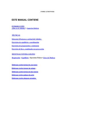 ANDRE LEMONNIER




ESTE MANUAL CONTIENE

INTRODUCCIÓN
¿Que es el Aikido? • Aspectos básicos



TÉCNICAS

Shizentai (Posturas o actitud del Aikido)
Ejercicios de equilibrio y coordinación

Ejercicios de preparación y resistencia
Ejercicio de llave, combinada con proyección


DEFENSAS CONTRA GOLPES

Respiración - Equilibrio - Ejercicios Físicos • Llave de Muñeca



Defensas contra tomas de una mano

Defensas contra tomas de solapa .

Defensas contra tomas de dos manos

Defensas contra golpes de puño

Defensas contra ataques armados
 