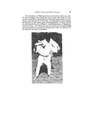 AIKIDO Técnicas de Defensa Personal              27

     De inmediato, el Tori gira hacia la derecha, sobre sus pies.
El otro levantará el pie izquierdo, por lo cual, para tratar de con-
servar el equilibrio, girará hacia su izquierda para asentar con fir-
meza su pie derecho en el otro lado. Lo importante en este instante
del ejercicio es que ambos giren coordinadamente. Es decir: efectúa
su movimiento de giro el Tori y, coordinadamente, el Uke hace
lo propio (Fig., 15). Observar que los brazos del atacado (Tori)
aún se mantiene levemente levantados por sobre su cabeza, con
los dedos de las manos extendidos.
 