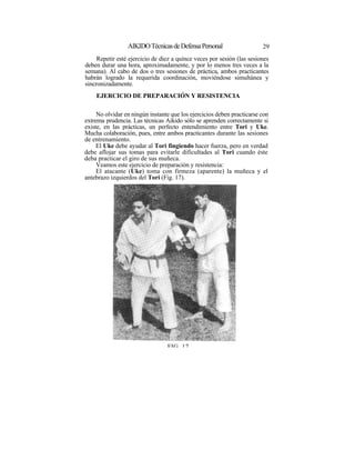 AIKIDO Técnicas de Defensa Personal                    29
     Repetir esté ejercicio de diez a quince veces por sesión (las sesiones
deben durar una hora, aproximadamente, y por lo menos tres veces a la
semana). Al cabo de dos o tres sesiones de práctica, ambos practicantes
habrán logrado la requerida coordinación, moviéndose simultánea y
sincronizadamente.
    EJERCICIO DE PREPARACIÓN Y RESISTENCIA

     No olvidar en ningún instante que los ejercicios deben practicarse con
extrema prudencia. Las técnicas Aikido sólo se aprenden correctamente si
existe, en las prácticas, un perfecto entendimiento entre Tori y Uke.
Mucha colaboración, pues, entre ambos practicantes durante las sesiones
de entrenamiento.
     El Uke debe ayudar al Tori fingiendo hacer fuerza, pero en verdad
debe aflojar sus tomas para evitarle dificultades al Tori cuando éste
deba practicar el giro de sus muñeca.
     Veamos este ejercicio de preparación y resistencia:
     El atacante (Uke) toma con firmeza (aparente) la muñeca y el
antebrazo izquierdos del Tori (Fig. 17).




                                 FIG 17
 