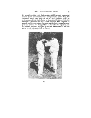 AIKIDO Técnicas de Defensa Personal               31

do, lo cual constituye, sin duda, una apreciable ventaja para que el
atacado pueda aplicar una llave o cualquier otro golpe. (Fig., 19)
Conviene repetir este ejercicio varias veces durante todas las
sesiones de práctica, hasta lograr la sincronización de movimientos
necesaria. Repetimos que el Uke debe ayudar al Tori aflojando su
toma de muñeca, puesto que éste tendría dificultades para efectuar el
giro que termina por desequilibrar al atacante. Por supuesto, una
vez lograda la técnica requerida, el atacado podrá proceder por más
que el otro lo sujete con toda su fuerza.




                              FIG.
 