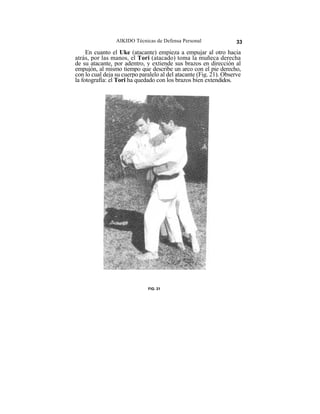 AIKIDO Técnicas de Defensa Personal                33

     En cuanto el Uke (atacante) empieza a empujar al otro hacia
atrás, por las manos, el Tori (atacado) toma la muñeca derecha
de su atacante, por adentro, y extiende sus brazos en dirección al
empujón, al mismo tiempo que describe un arco con el pie derecho,
con lo cual deja su cuerpo paralelo al del atacante (Fig. 21). Observe
la fotografía: el Tori ha quedado con los brazos bien extendidos.




                              FIG. 21
 
