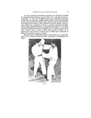 AIKIDO Técnicas de Defensa Personal                35

    Las tres siguientes fotografías muestran con suficiente claridad
los siguiente movimientos, o sea la llave en v seguida de proyec-
ción (Figs., 23, 24 y 25). El Tori avanza su pie izquierdo, gira hacía
la derecha, en redondo; el Uke deberá dejarse guiar naturalmente
pernos movimientos del Tori, quien aplicará una presión gradual,
accionando hacia abajo y hacia adentro al mismo tiempo. Esta ac-
ción trabará por completo el brazo y muñeca derecha del Uke,
destruyendo simultáneamente su equilibrio por detrás. La continua
presión del Tori provocará la caída del otro. El golpe no será suave
sino violento, por lo cual se debe tener mucho cuidado en la
práctica de este ejercicio. Nótese que el Tori sigue sujetando al
Uke por la muñeca, aún en el suelo.
    Recordar que el Tori debe aplicar una presión muy controlada,
pues de lo contrario podría lesionar seriamente al compañero de
juego




                                FIG. 23
 