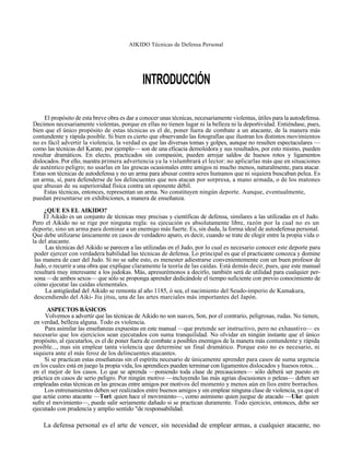 AIKIDO Técnicas de Defensa Personal




                                              INTRODUCCIÓN

     El propósito de esta breve obra es dar a conocer unas técnicas, necesariamente violentas, útiles para la autodefensa.
Decimos necesariamente violentas, porque en ellas no tienen lugar ni la belleza ni la deportividad. Entiéndase, pues,
bien que el único propósito de estas técnicas es el de, poner fuera de combate a un atacante, de la manera más
contundente y rápida posible. Si bien es cierto que observando las fotografías que ilustran los distintos movimientos
no es fácil advertir la violencia, la verdad es que las diversas tomas y golpes, aunque no resulten espectaculares —
como las técnicas del Karate, por ejemplo— son de una eficacia demoledora y sus resultados, por esto mismo, pueden
resultar dramáticos. En electo, practicados sin compasión, pueden arrojar saldos de huesos rotos y ligamentos
dislocados. Por ello, nuestra primera advertencia ya la vislumbrará el lector: no aplicarlas más que en situaciones
de auténtico peligro; no usarlas en las grescas ocasionales entre amigos ni mucho menos, naturalmente, para atacar.
Estas son técnicas de autodefensa y no un arma para abusar contra seres humanos que ni siquiera buscaban pelea. Es
un arma, sí, para defenderse de los delincuentes que nos atacan por sorpresa, a mano armada, o de los matones
que abusan de su superioridad física contra un oponente débil.
     Estas técnicas, entonces, representan un arma. No constituyen ningún deporte. Aunque, eventualmente,
puedan presentarse en exhibiciones, a manera de enseñanza.
     ¿QUE ES EL AIKIDO?
     El Aikido es un conjunto de técnicas muy precisas y científicas de defensa, similares a las utilizadas en el Judo.
Pero el Aikido no se rige por ninguna regla: su ejecución es absolutamente libre, razón por la cual no es un
deporte, sino un arma para dominar a un enemigo más fuerte. Es, sin duda, la forma ideal de autodefensa personal.
Que debe utilizarse únicamente en casos de verdadero apuro, es decir, cuando se trate de elegir entre la propia vida o
la del atacante.
      Las técnicas del Aikido se parecen a las utilizadas en el Judo, por lo cual es necesario conocer este deporte para
 poder ejercer con verdadera habilidad las técnicas de defensa. Lo principal es que el practicante conozca y domine
 las manera de caer del Judo. Si no se sabe esto, es menester adiestrarse convenientemente con un buen profesor de
 Judo, o recurrir a una obra que explique claramente la teoría de las caídas. Está demás decir, pues, que este manual
 resultará muy interesante a los judokas. Más, apresurémonos a decirlo, también será de utilidad para cualquier per-
 sona —de ambos sexos— que sólo se proponga aprender dedicándole el tiempo suficiente con previo conocimiento de
 cómo ejecutar las caídas elementales.
     La antigüedad del Aikido se remonta al año 1185, ó sea, el nacimiento del Seudo-imperio de Kamakura,
 descendiendo del Aiki- Jiu jitsu, una de las artes marciales más importantes del Japón.

      ASPECTOS BÁSICOS
     Volvemos a advertir que las técnicas de Aikido no son suaves, Son, por el contrario, peligrosas, rudas. No tienen,
 en verdad, belleza alguna. Todo es violencia.
     Para asimilar las enseñanzas expuestas en este manual —que pretende ser instructivo, pero no exhaustivo— es
necesario que los ejercicios sean ejecutados con suma tranquilidad. No olvidar en ningún instante que el único
propósito, al ejecutarlos, es el de poner fuera de combate a posibles enemigos de la manera más contundente y rápida
posible..., mas sin emplear tanta violencia que determine un final dramático. Porque esto no es necesario, ni
siquiera ante el más feroz de los delincuentes atacantes.
     Si se practican estas enseñanzas sin el espíritu necesario de únicamente aprender para casos de suma urgencia
en los cuales está en juego la propia vida, los aprendices pueden terminar con ligamentos dislocados y huesos rotos. . .
en el mejor de los casos. Lo que se aprenda —poniendo toda clase de precauciones— sólo deberá ser puesto en
práctica en casos de serio peligro. Por ningún motivo —incluyendo las más agrias discusiones o peleas— deben ser
empleadas estas técnicas en las grescas entre amigos por motivos del momento y menos aún en líos entre borrachos.
     Los entrenamientos deben ser realizados entre buenos amigos y sin emplear ninguna clase de violencia, ya que el
que actúe como atacante —Tori: quien hace el movimiento—, como asimismo quien juegue de atacado —Uke: quien
sufre el movimiento—, puede salir seriamente dañado si se practican duramente. Todo ejercicio, entonces, debe ser
ejecutado con prudencia y amplio sentido "de responsabilidad.

    La defensa personal es el arte de vencer, sin necesidad de emplear armas, a cualquier atacante, no
 