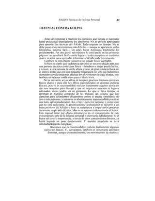 AIKIDO Técnicas de Defensa Personal                    37


DEFENSAS CONTRA GOLPES


     Antes de comenzar a practicar los ejercicios que siguen, es necesario
haber practicado intensamente los anteriores. No es posible apresurarse
para aprender las técnicas del Aikido. Todo requiere un tiempo. No se
debe pasar a los movimientos más difíciles —aunque su apariencia, en las
fotografías, parezca fácil— sin antes haber dominado totalmente los
preparatorios. Por otra parte, recordamos lo anticipado en las primeras
páginas: no resultará fácil a nadie lograr el éxito completo en combates
reales, si antes no se aprendió a dominar al detalle cada movimiento.
     También es importante conservar un estado físico aceptable.
     Si bien es cierto que la defensa personal es un arte ideado para que
una persona de poca contextura física —hombres o mujer pueda luchar,
y vencer, a otra persona de doble altura y peso, de gran potencia física, no
es menos cierto que con una pequeña preparación no sólo nos hallaremos
en mejores condiciones para efectuar los movimientos de cada técnica, sino
también en mejores condiciones para el diario vivir.
     No es necesario ser un atleta, ni tampoco practicar intensos ejercicios
físicos diarios ( para ello hay libros especializados en distintas culturas
físicas), pero si es recomendable realizar diariamente algunos ejercicios
que nos ocuparán poco tiempo y que no requieren aparatos ni lugares
adecuados, como podría ser un gimnasio. Lo que si lleva tiempo, es
aprender el dominio completo de las técnicas del Aikido, que nos
capacitan para defendernos eficazmente contra el ataque simultáneo de
dos o más personas, y entonces es absolutamente imprescindible practicar
una hora, aproximadamente, dos o tres veces por semana; y como esto
aún no será suficiente, lo positivamente aconsejable es recurrir a un
buen profesor de Aikido y bajo su enseñanza y supervisión practicar
duramente un período de años. Mas no se apresure a desanimarse el lector.
Este manual tiene por objeto introducirlo en el conocimiento de este
extraordinario arte de la defensa personal e interesarlo debidamente. Si el
lector advierte la importancia, a través de estos conocimientos básicos, ya
habrá logrado un paso fundamental. Y nuestro propósito se verá
satisfactoriamente cumplido.
           Decíamos que es recomendable realizar diariamente algunos
      ejercicios fisicos. Y, agregamos, también es importante aprender
         dominar, aunque elementalmente, los movimientos de manos y
 