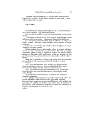 AIKIDO Técnicas de Defensa Personal                 39

    2) Espirar al mismo tiempo que se descienden los brazos hasta los
costados del cuerpo, y se descienden los talones hasta tocar el suelo;
volver a la posición vertical.

    EQUILIBRIO


     El mantenimiento del equilibrio corporal es de la mayor importancia
para ejercer con buen éxito la defensa personal.
     Con un perfecto equilibrio, podremos iniciar un ataque o responder al
mismo.
     El equilibrio se obtiene de una única manera: distribuyendo el peso
del cuerpo sobre los dos pies, y balanceando el cuerpo hacia adelante.
     Los movimientos fundamentales para la defensa o el ataque son
cuatro. Avance, retroceso, desplazamiento lateral derecho y lateral
izquierdo.
     Estos cuatro movimientos se deben Doder realizar sin perder en ningún
instante el equilibrio corporal.
     Debe recordarse siempre: salvo en los golpes, el luchador sólo debe
mover sus pies arrastrándolos, sin levantarlos del suelo y siempre
ligeramente separados entre sí; las rodillas un poco flexionadas; el peso
del cuerpo distribuido sobre ambos pies y algo por delante, lo cual
permite ejecutar los cuatro movimientos antes citados con toda soltura y
rapidez.
     Mantener el equilibrio perfecto sobre ambos pies; lo repetimos,
porque ello es lo más importante en el arte de la defensa personal.
     Veamos:
     1) En los desplazamientos hacia atrás o hacia el lado derecho,
el pie derecho es el primero en moverse; el izquierdo debe seguir
el movimiento del pie derecho, pero sólo con medio paso.
     2) En los desplazamientos hacía adelante o hacia los laterales
izquierdos, el primer paso debe darse con el pie izquierdo; jamás
con el derecho.
     3) Nunca deben cruzarse los pies (el derecho por delante del
izquierdo o viceversa).
     Los ejercicios fundamentales para poder practicar el Aikido con
buenos resultados son los que hemos visto: respiración, equilibrio.
Los que siguen, aunque no son imprescindibles para cultivar el arte que
nos ocupa, son también convenientes, como hemos dicho al principio de
este capítulo, para mantener un buen estado atlético, sin necesidad de
resultar, precisamente, los que se dice un
Atleta.
 