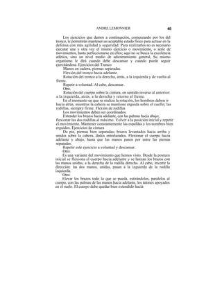 ANDRE LEMONNIER                                40

      Los ejercicios que damos a continuación, comenzando por los del
 tronco, le permitirán mantener un aceptable estado físico para actuar en la
 defensa con más agilidad y seguridad. Para realizarlos no es necesario
 ejecutar una y otra vez el mismo ejercicio o movimiento, o serie de
 movimientos, hasta perfeccionarse en ellos; aquí no se busca la excelencia
 atlética, sino un nivel medio de adiestramiento general, Su mismo
 organismo le dirá cuando debe descansar y cuando puede seguir
 ejercitándose. Ejercicios del Tronco
       Manos en cadera, piernas separadas.
       Flexión del tronco hacia adelante.
       Rotación del tronco a la derecha, atrás, a la izquierda y de vuelta al
 frente.
       Repetir a voluntad. Al cabo, descansar.
       Otro.
       Rotación del cuerpo sobre la cintura, en sentido inverso al anterior:
 a la izquierda, atrás, a la derecha y retorno al frente.
      En el momento en que se realiza la rotación, los hombros deben ir
 hacia atrás, mientras la cabeza se mantiene erguida sobre el cuello; las
 rodillas, siempre firme. Flexión de rodillas
       Los movimientos deben ser coordinados.
      Extender los brazos hacia adelante, con las palmas hacia abajo;
 flexionar las dos rodillas al máximo. Volver a la posición inicial y repetir
 el movimiento. Mantener constantemente las espaldas y los nombres bien
 erguidos. Ejercicios de cintura
      De pie, piernas bien separadas; brazos levantados hacia arriba y
unidos sobre la cabeza, dedos entrelazados. Flexionar el cuerpo hacia
adelante y abajo, hasta que las manos pasen por entre las piernas
separadas.
      Repetir este ejercicio a voluntad y descansar.
      Otro:
      Es una variante del movimiento que hemos visto. Desde la postura
inicial se flexiona el cuerpo hacia adelante y se lanzan los brazos con
las manos unidas, a la derecha de la rodilla derecha. Al cabo, invertir la
dirección: las dos manos, unidas, pasan a la izquierda de la rodilla
izquierda.
      Otro:
      Elevar los brazos todo lo que se pueda, estirándolos, paralelos al
cuerpo, con las palmas de las manos hacia adelante, los talones apoyados
en el suelo. El cuerpo debe quedar bien extendido hacía
 