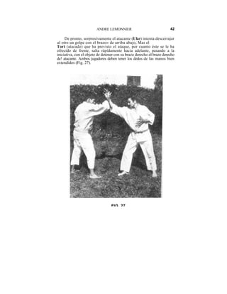 ANDRE LEMONNIER                               42

     De pronto, sorpresivamente el atacante (Uke) intenta descerrajar
al otro un golpe con el brazo» de arriba abajo, Mas el
Tori (atacado) que ha previsto el ataque, por cuanto éste se le ha
ofrecido de frente, salta rápidamente hacia adelante, pasando a la
iniciativa, con el objeto de detener con su brazo derecho el brazo derecho
de! atacante. Ambos jugadores deben tener los dedos de las manos bien
extendidos (Fig. 27).




                                  FIG 27
 