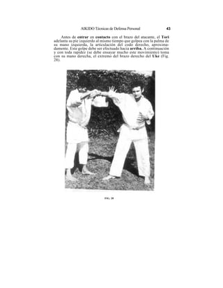 AIKIDO Técnicas de Defensa Personal                43

     Antes de entrar en contacto con el brazo del atacante, el Tori
adelanta su pie izquierdo al mismo tiempo que golpea con la palma de
su mano izquierda, la articulación del codo derecho, aproxima-
damente. Este golpe debe ser efectuado hacia arriba. A continuación
y con toda rapidez (se debe ensayar mucho este movimiento) toma
con su mano derecha, el extremo del brazo derecho del Uke (Fig.
28).




                              FIG. 28
 