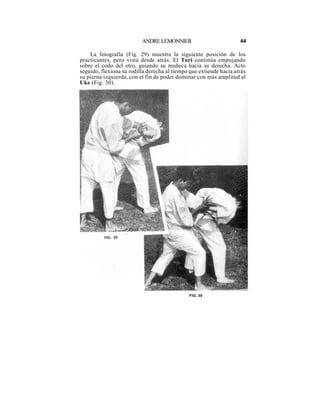 ANDRE LEMONNIER                           44

    La fotografía (Fig. 29) muestra la siguiente posición de los
practicantes, pero vista desde atrás. El Tori continúa empujando
sobre el codo del otro, guiando su muñeca hacia su derecha. Acto
seguido, flexiona su rodilla derecha al tiempo que extiende hacia atrás
su pierna izquierda, con el fin de poder dominar con más amplitud al
Uke (Fig. 30).




                                              FIG. 30
 