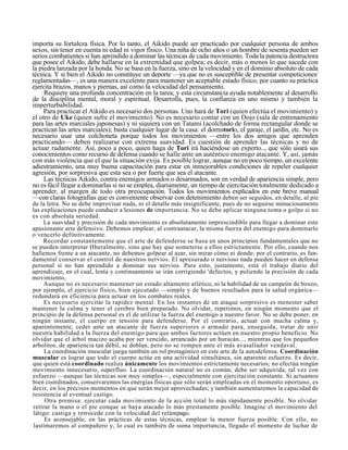 importa su fortaleza física. Por lo tanto, el Aikido puede ser practicado por cualquier persona de ambos
sexos, sin tener en cuenta ni edad ni vigor físico. Una niña de ocho años o un hombre de sesenta pueden ser
serios combatientes si han aprendido a dominar las técnicas de cada movimiento. Toda la patencia destructora
que posee el Aikido, debe hallarse en la extremidad que golpea; es decir, más o menos lo que sucede con
la piedra lanzada por la honda. No se basa en la fuerza, sino en la velocidad y en el dominio absoluto de cada;
técnica. Y si bien el Aikido no constituye un deporte —ya que no es susceptible de presentar competiciones
reglamentadas—, es una manera excelente para mantener un aceptable estado físico, por cuanto su práctica
ejercita brazos, manos y piernas, así como la velocidad del pensamiento.
     Requiere una profunda concentración en la tarea; y esta circunstancia ayuda notablemente al desarrollo
de la disciplina mental, moral y espiritual. Desarrolla, pues, la confianza en uno mismo y también la
imperturbabilidad.
     Para practicar el Aikido es necesario dos personas. Uno hará de Tori (quien efectúa el movimiento) y
el otro de Uke (quien sufre el movimiento). No es necesario contar con un Dojo (sala de entrenamiento
para las artes marciales japonesas) y ni siquiera con un Tatami (acolchado de forma rectangular donde se
practican las artes marciales); basta cualquier lugar de la casa: el dormitorio, el garaje, el jardín, etc. No es
necesario usar una colchoneta porque todos los movimientos —entre los dos amigos que aprenden
practicando— deben realizarse con extrema suavidad. Es cuestión de aprender las técnicas y no de
actuar rudamente. Así, poco a poco, quien haga de Tori irá haciéndose un experto.., que sólo usará sus
conocimientos como recurso de defensa cuando se halle ante un auténtico enemigo atacante. Y, así, jamás
con más violencia que el que la situación exija. Es posible lograr, aunque no en poco tiempo, un excelente
adiestramiento, una muy buena capacitación para estar en inmejorables condiciones de repeler cualquier
agresión, por sorpresiva que esta sea o por fuerte que sea el atacante.
     Las técnicas Aikido, contra enemigos armados o desarmados, son en verdad de apariencia simple, pero
no es fácil llegar a dominarlas si no se emplea, diariamente, un tiempo de ejercitación totalmente dedicado a
aprender, al margen de todo otra preocupación. Todos los movimientos explicados en este breve manual
—con claras fotografías que es conveniente observar con detenimiento deben ser seguidos, en detalle, al pie
de la letra. No se debe improvisar nada, ni el detalle más insignificante, pues de no seguirse minuciosamente
las explicaciones puede conducir a lesiones de importancia. No se debe aplicar ninguna toma o golpe si no
es con absoluta seriedad.
     La suavidad y precisión de cada movimiento es absolutamente imprescindible para llegar a dominar este
apasionante arte defensivo. Debemos emplear, al contraatacar, la misma fuerza del enemigo para dominarlo
o vencerlo definitivamente.
     Recordar constantemente que el arte de defenderse se basa en unos principios fundamentales que no
se pueden interpretar Hberalmente, sino que hay que someterse a ellos estrictamente. Por ello, cuando nos
hallemos frente a un atacante, no debemos golpear al azar, sin mirar cómo ni donde; por el contrario, es fun-
damental conservar el control de nuestros nervios. El apresurado o nervioso nada pueden hacer en defensa
personal si no han aprendido a dominar sus nervios. Para esto, justamente, está el trabajo diario del
aprendizaje, en el cual, lenta y continuamente se irán corrigiendo 'defectos, y puliendo la precisión de cada
movimiento,
     Aunque no es necesario mantener un estado altamente atlético, ni la habilidad de un campeón de boxeo,
por ejemplo, el ejercicio físico, bien ejecutado —simple y de buenos resultados para la salud orgánica—
redundará en eficiencia para actuar en los combates reales.
     Es necesario ejercitar la rapidez mental. En los instantes de un ataque sorpresivo es menester saber
mantener la calma y tener el cerebro bien preparado. No olvidar, repetimos, en ningún momento que el
principio de la defensa personal es el de utilizar la fuerza del enemigo a nuestro favor. No se debe poner, en
ningún instante, el cuerpo en tensión para defenderse. Por el contrario, actuar con mucha calma y,
aparentemente, ceder ante un atacante de fuerza superiores o armado para, enseguida, tratar de unir
nuestra habilidad a la fuerza del enemigo para que ambos factores actúen en nuestro propio beneficio. No
olvidar que el árbol macizo acaba por ser vencido, arrancado por un huracán..., mientras que los pequeños
arbolitos, de apariencia tan débil, se doblan, pero no se rompen ante el más avasallador vendaval.
     La coordinación muscular juega también un rol protagónico en este arte de la autodefensa. Coordinación
muscular es lograr que todo el cuerpo actúe en una actividad simultánea, sin aparente esfuerzo. Es decir,
que quien está coordinado realiza únicamente los movimientos estrictamente necesarios; no efectúa ningún
movimiento innecesario, superfluo. La coordinación natural no es común; debe ser adquirida, tal vez con
esfuerzo —aunque las técnicas son muy simples—, especialmente con ejercitación constante. Si actuamos
bien coordinados, conservaremos las energías físicas que sólo serán empleadas en el momento oportuno, es
decir, en los precisos momentos en que serán mejor aprovechadas; y también aumentaremos la capacidad de
resistencia al eventual castigo.
     Otra premisa: ejecutar cada movimiento de la acción total lo más rápidamente posible. No olvidar
retirar la mano o el pie conque se haya atacado lo más prestamente posible. Imagine el movimiento del
látigo: castiga y retrocede con la velocidad del relámpago.
     Es aconsejable, en las prácticas de estas técnicas, emplear la menor fuerza posible. Con ello, no
lastimaremos al compañero y, lo cual es también de suma importancia, llegado el momento de luchar de
 