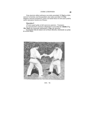 ANDRE LEMONNIER                              48

     Este ejercicio debe realizarse con toda serenidad. El Tori no debe
ejercer la torsión con brusquedad, sino toda suavidad. El Uke
tampoco ejercerá resistencia, como si la lucha fuese en serio pues podría
sufrir una grave lesión en el brazo.
     Ejercicio 2
     (Contra igual golpe al del ejercicio anterior - Variante).
    Los practicantes comienza adoptando la actividad del Aikido (Fig.
35). Tori: pie izquierdo adelantado y Uke, pie derecho.
    El atacante trata de atacar con su brazo derecho, intentando un golpe
de arriba abajo.




                                FIG 35
 