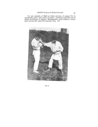 AIKIDO Técnicas de Defensa Personal             49
    En este ejemplo el Tori no había previsto el ataque Por lo
inesperado, pues, solo atina a levantar su antebrazo derecho con el
objeto de detener el impacto. Rápidamente, toma muñeca y brazo
(por encima del codo) del atacante (Fig. 36)




                          FIG. 36
 